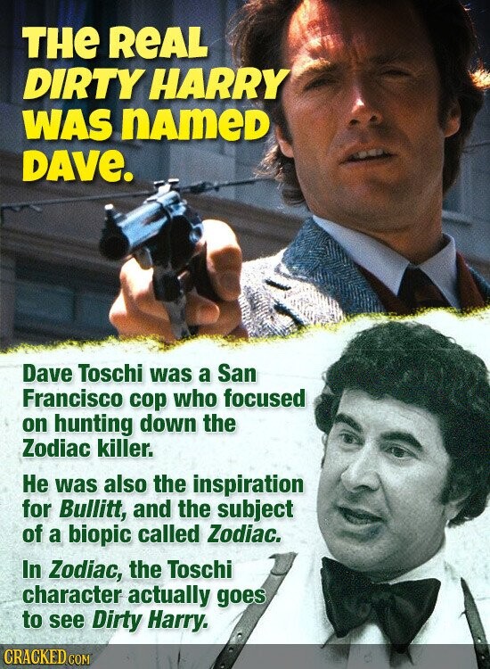THE REAL DIRTY HARRY WAS nAmeD DAVE. Dave Toschi was a San Francisco cop who focused on hunting down the Zodiac killer. Не was also the inspiration for Bullitt, and the subject of a biopic called Zodiac. In Zodiac, the Toschi character actually goes to see Dirty Harry. CRACKED.COM