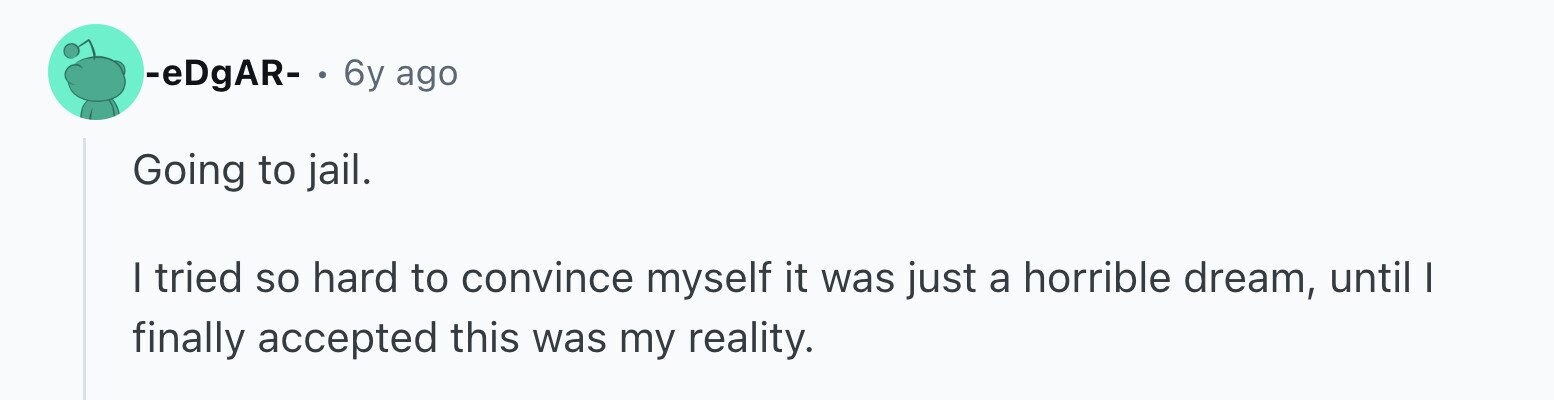 -eDgAR- . 6y ago Going to jail. | tried so hard to convince myself it was just a horrible dream, until I finally accepted this was my reality.