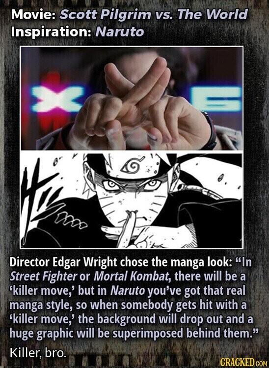 Movie: Scott Pilgrim VS. The World Inspiration: Naruto Director Edgar Wright chose the manga look: In Street Fighter or Mortal Kombat, there will be a 'killer move,' but in Naruto you've got that real manga style, so when somebody gets hit with a 'killer move,' the background will drop out and a huge graphic will be superimposed behind them. Killer, bro. CRACKED.COM