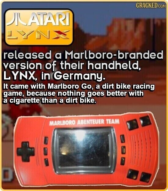 CRACKED COM AIATARI LYNX released a Marlboro-branded version of their handheld, LYNX, in Germany. It came with Marlboro Go, a dirt bike racing game, because nothing goes better with a cigarette than a dirt bike. MARLBORO ABENTEUER TEAM +
