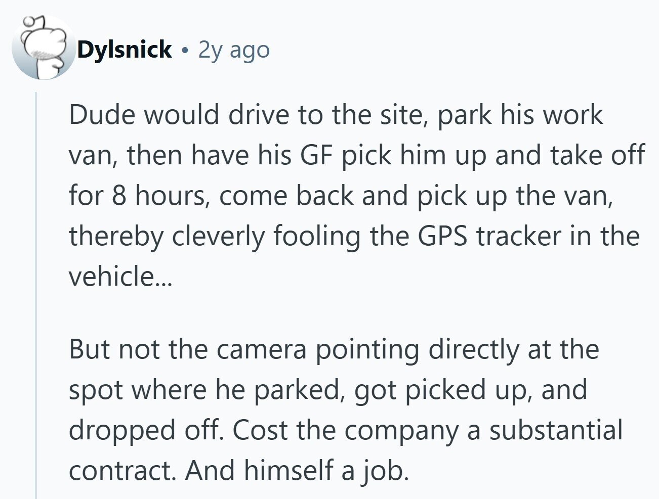 Dylsnick 2y ago Dude would drive to the site, park his work van, then have his GF pick him up and take off for 8 hours, come back and pick up the van, thereby cleverly fooling the GPS tracker in the vehicle... But not the camera pointing directly at the spot where he parked, got picked up, and dropped off. Cost the company a substantial contract. And himself a job.