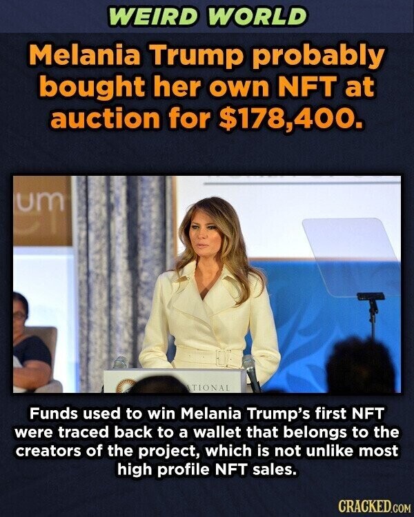 WEIRD WORLD Melania Trump probably bought her own NFT at auction for $178,400. um ATIONAL Funds used to win Melania Trump's first NFT were traced back to a wallet that belongs to the creators of the project, which is not unlike most high profile NFT sales. CRACKED.COM