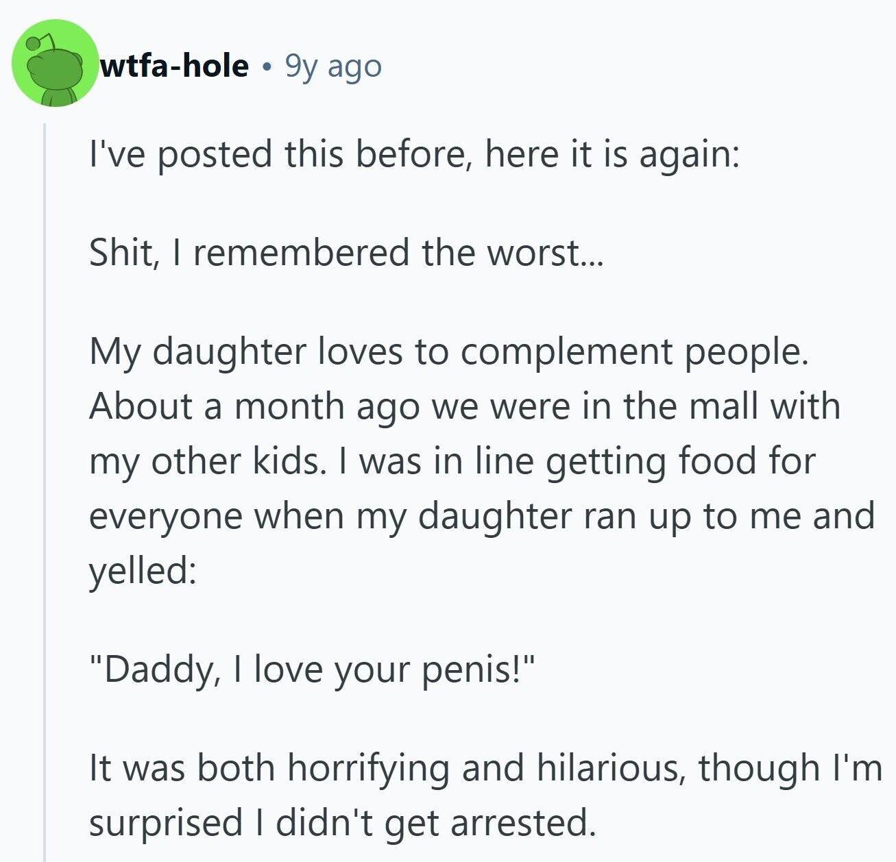wtfa-hole 9y ago I've posted this before, here it is again: Shit, I remembered the worst... My daughter loves to complement people. About a month ago we were in the mall with my other kids. I was in line getting food for everyone when my daughter ran up to me and yelled: Daddy, I love your penis! It was both horrifying and hilarious, though I'm surprised I didn't get arrested.