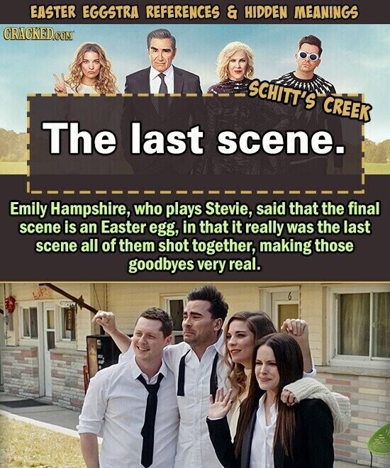 EASTER EGGSTRA REFERENCES & HIDDEN MEANINGS CRACKED.COM SCHITT'S CREEK The last scene. Emily Hampshire, who plays Stevie, said that the final scene is an Easter egg, in that it really was the last scene all of them shot together, making those goodbyes very real.