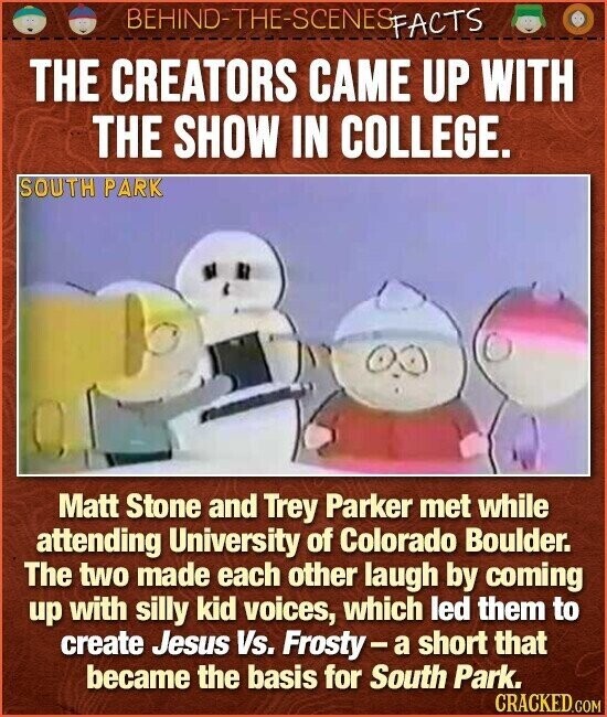 BEHIND-THE-SCENES FACTS THE CREATORS CAME UP WITH THE SHOW IN COLLEGE. SOUTH PARK Matt Stone and Trey Parker met while attending University of Colorado Boulder. The two made each other laugh by coming up with silly kid voices, which led them to create Jesus Vs. Frosty-a short that became the basis for South Park. CRACKED.COM