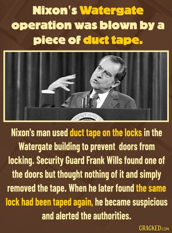 Nixon's Watergate operation was blown by a piece of duct tape. DENT OF THE Nixon's man used duct tape on the locks in the Watergate building to prevent doors from locking. Security Guard Frank Wills found one of the doors but thought nothing of it and simply removed the tape. When he later found the same lock had been taped again, he became suspicious and alerted the authorities. CRACKED.COM