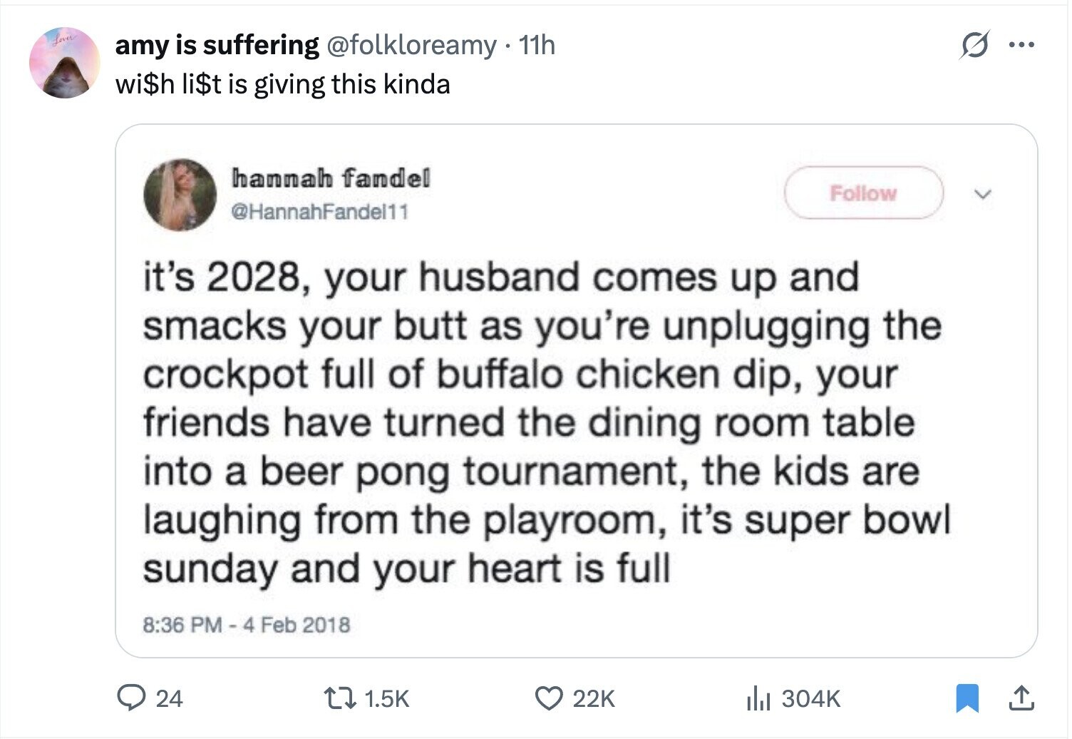 Lover amy is suffering @folkloreamy 11h ... wi$h li$t is giving this kinda hannah fandel Follow @HannahFandel11 it's 2028, your husband comes up and smacks your butt as you're unplugging the crockpot full of buffalo chicken dip, your friends have turned the dining room table into a beer pong tournament, the kids are laughing from the playroom, it's super bowl sunday and your heart is full 8:36 PM - 4 Feb 2018 24 1.5K 22K du 304K 