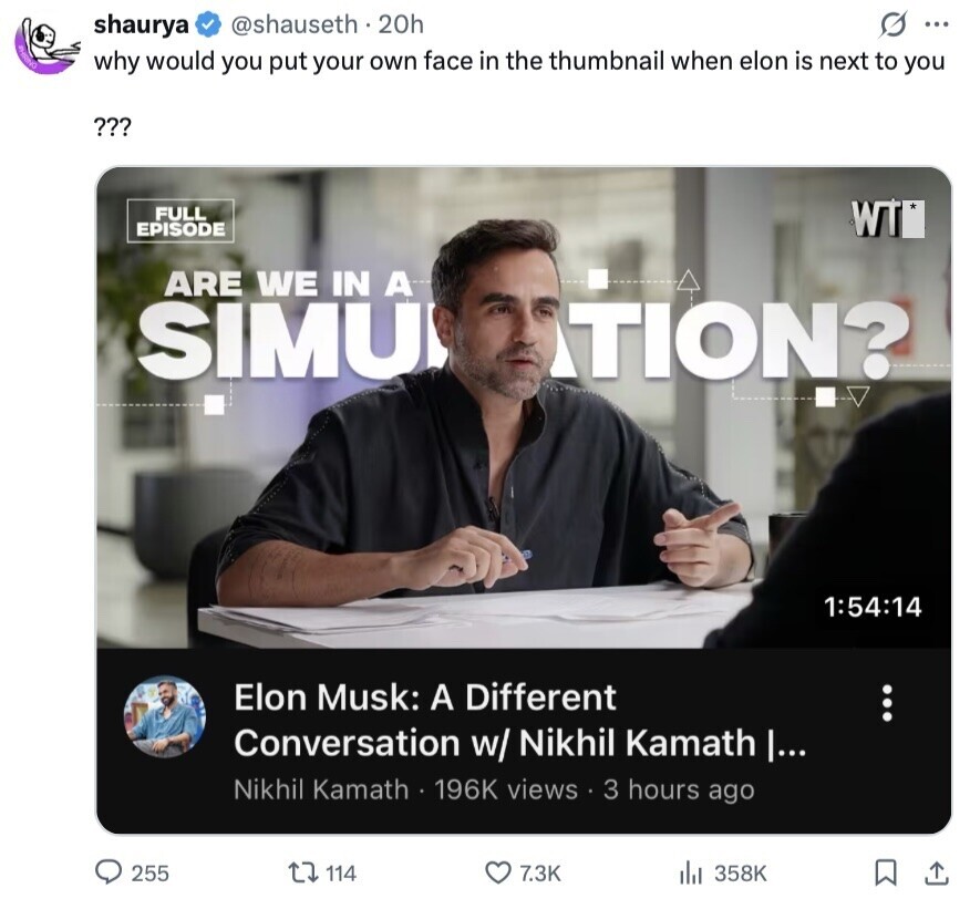 @shauseth .20h S ... shaurya JHRING why would you put your own face in the thumbnail when elon is next to you ??? FULL WT EPISODE ARE WE IN A SIMU TION? 1:54:14 Elon Musk: A Different Conversation w/ Nikhil Kamath |... Nikhil Kamath 196K views 3 hours ago 255 114 7.3K 358K 