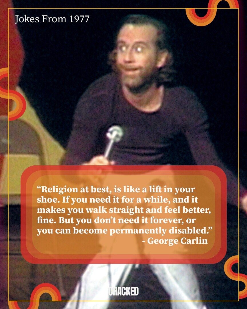 Jokes From 1977 Religion at best, is like a lift in your shoe. If you need it for a while, and it makes you walk straight and feel better, fine. But you don't need it forever, or you can become permanently disabled. - George Carlin CRACKED