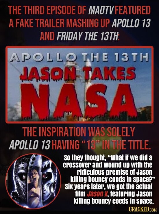THE THIRD EPISODE OF MADTVFEATURED A FAKE TRAILER MASHING UP APOLLO 13 AND FRIDAY THE 13TH APOLLO THE 13TH JASON TAKES NASA THE INSPIRATION WAS SOLELY APOLLO 13 HAVING 13 IN THE TITLE. SO they thought, What if we did a crossover and wound up with the ridiculous premise of Jason killing bouncy coeds in space? six years later, we got the actual film Jason X, featuring Jason killing bouncy coeds in space. CRACKED.COM