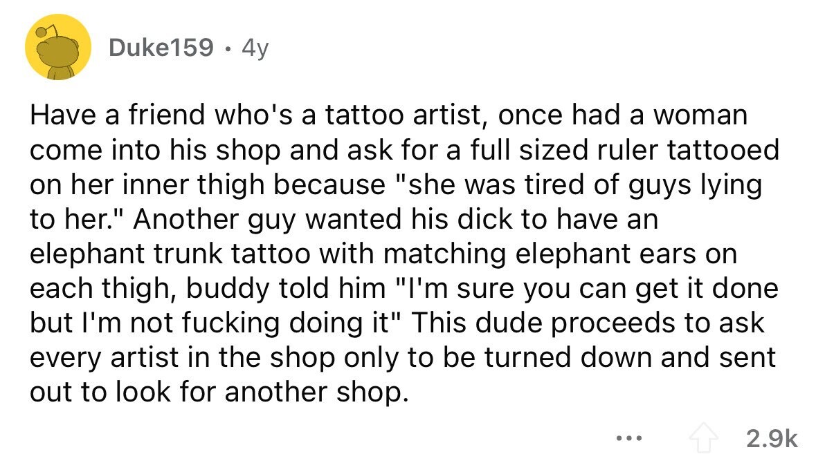 Duke159 . 4y Have a friend who's a tattoo artist, once had a woman come into his shop and ask for a full sized ruler tattooed on her inner thigh because she was tired of guys lying to her. Another guy wanted his dick to have an elephant trunk tattoo with matching elephant ears on each thigh, buddy told him I'm sure you can get it done but I'm not fucking doing it This dude proceeds to ask every artist in the shop only to be turned down and sent out to look for another shop. ... 2.9k