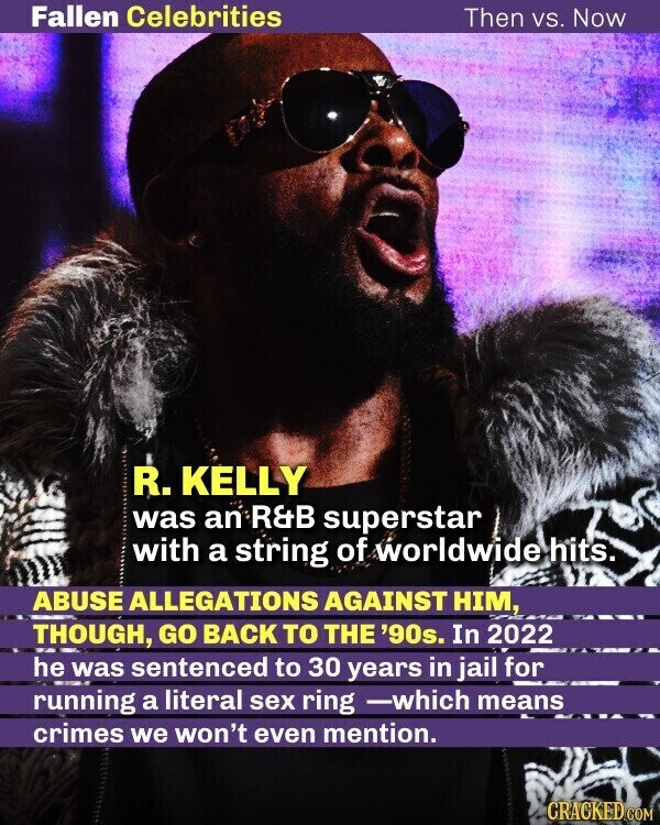 Fallen Celebrities Then vs. Now R. KELLY was an R&B superstar with a string of worldwide hits. ABUSE ALLEGATIONS AGAINST HIM, THOUGH, GO BACK TO THE '90s. In 2022 he was sentenced to 30 years in jail for running a literal sex ring -which means crimes we won't even mention. CRACKED.COM