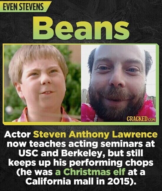 EVEN STEVENS Beans CRACKED.COM Actor Steven Anthony Lawrence now teaches acting seminars at USC and Berkeley, but still keeps up his performing chops (he was a Christmas elf at a California mall in 2015).