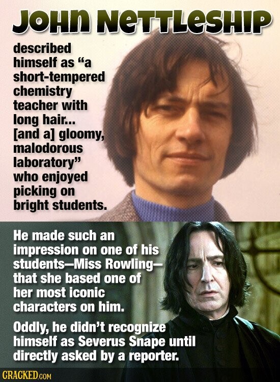 JOHN NETTLESHIP described himself as a short-tempered chemistry teacher with long hair... gloomy, malodorous laboratory who enjoyed picking on bright students. Не made such an impression on one of his students-Miss Rowling- that she based one of her most iconic characters on him. Oddly, he didn't recognize himself as Severus Snape until directly asked by a reporter. CRACKED.COM