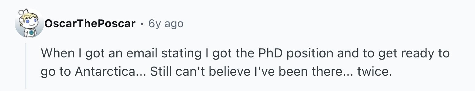 OscarThePoscar 6y ago When I got an email stating I got the PhD position and to get ready to go to Antarctica... Still can't believe I've been there... twice.