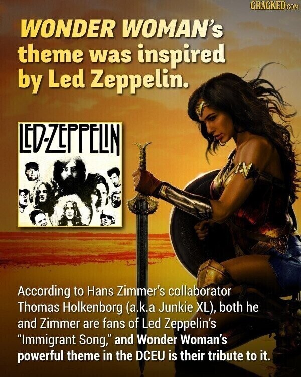 CRACKED.COM WONDER WOMAN's theme was inspired by Led Zeppelin. LED-ZEPPELIN According to Hans Zimmer's collaborator Thomas Holkenborg (a.k.a Junkie XL), both he and Zimmer are fans of Led Zeppelin's Immigrant Song, and Wonder Woman's powerful theme in the DCEU is their tribute to it.