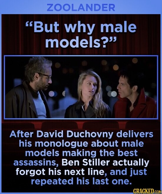 ZOOLANDER But why male models? After David Duchovny delivers his monologue about male models making the best assassins, Ben Stiller actually forgot his next line, and just repeated his last one. CRACKED COM