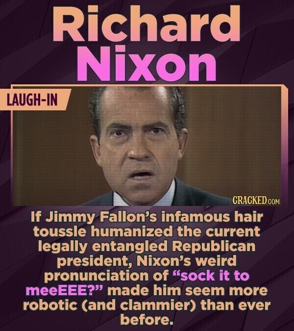 Richard Nixon LAUGH-IN CRACKED.COM If Jimmy Fallon's infamous hair toussle humanized the current legally entangled Republican president, Nixon's weird pronunciation of sock it to meeEEE? made him seem more robotic (and clammier) than ever before.