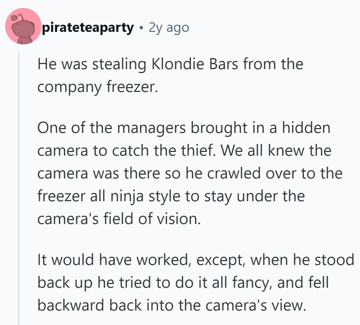 pirateteaparty 2y ago Не was stealing Klondie Bars from the company freezer. One of the managers brought in a hidden camera to catch the thief. We all knew the camera was there so he crawled over to the freezer all ninja style to stay under the camera's field of vision. It would have worked, except, when he stood back up he tried to do it all fancy, and fell backward back into the camera's view.