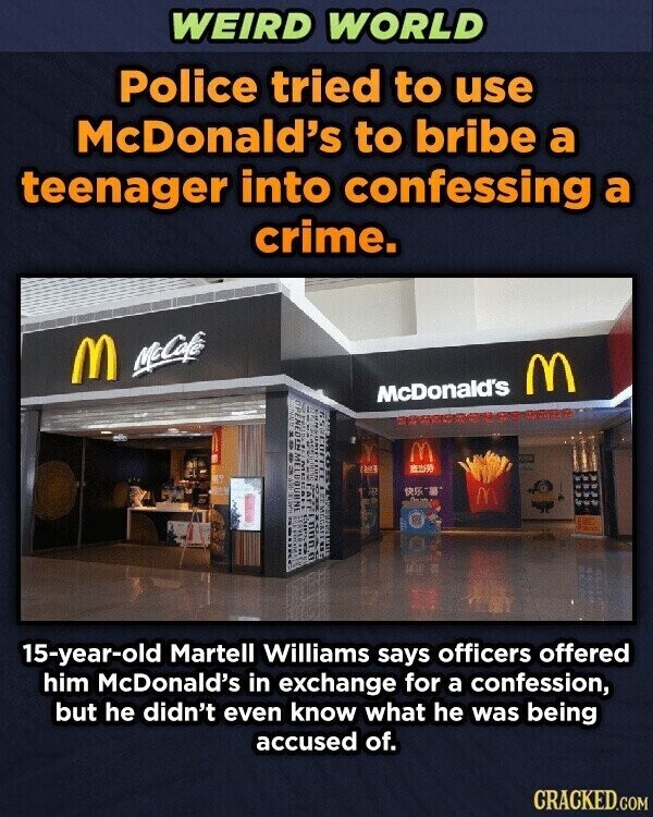 WEIRD WORLD Police tried to use McDonald's to bribe a teenager into confessing a crime. M McCafée M OPENFORN McDonald's MEI 15-year-old Martell Williams says officers offered him McDonald's in exchange for a confession, but he didn't even know what he was being accused of. CRACKED.COM