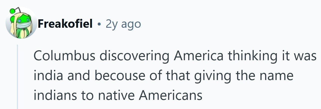 Freakofiel . 2y ago Columbus discovering America thinking it was india and becouse of that giving the name indians to native Americans