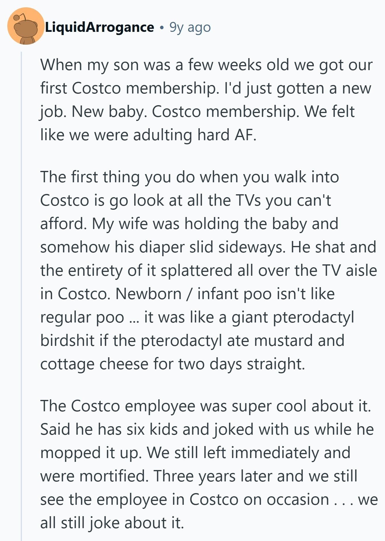 LiquidArrogance 9y ago When my son was a few weeks old we got our first Costco membership. I'd just gotten a new job. New baby. Costco membership. We felt like we were adulting hard AF. The first thing you do when you walk into Costco is go look at all the TVs you can't afford. My wife was holding the baby and somehow his diaper slid sideways. Не shat and the entirety of it splattered all over the TV aisle in Costco. Newborn / infant poo isn't like regular poo ... it was like a giant pterodactyl birdshit if the pterodactyl ate
