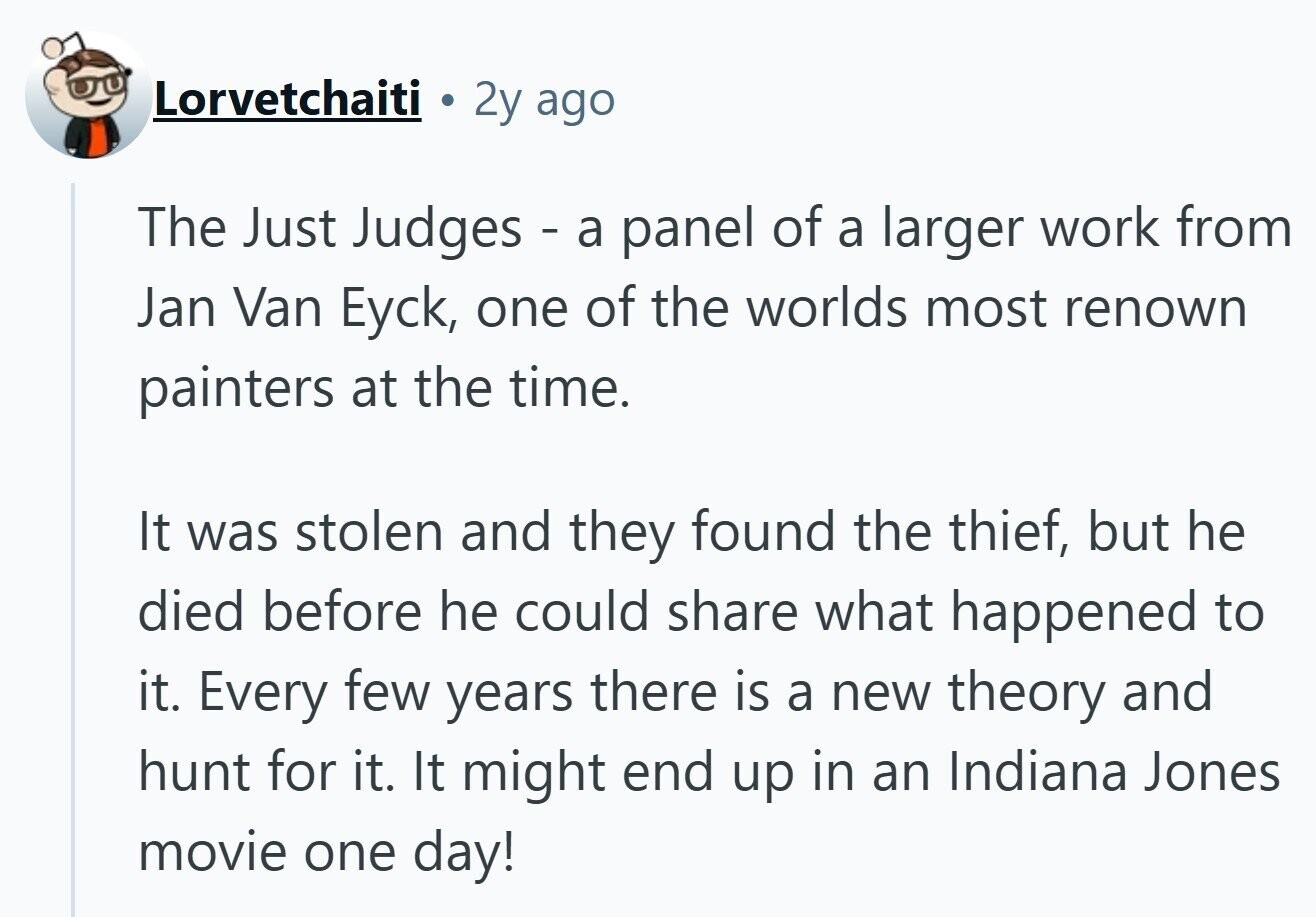 Lorvetchaiti 2y ago The Just Judges - a panel of a larger work from Jan Van Eyck, one of the worlds most renown painters at the time. It was stolen and they found the thief, but he died before he could share what happened to it. Every few years there is a new theory and hunt for it. It might end up in an Indiana Jones movie one day! 