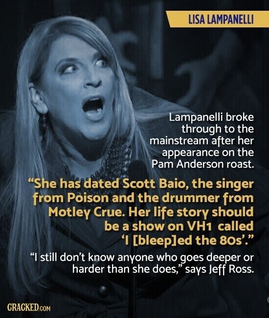LISA LAMPANELLI Lampanelli broke through to the mainstream after her appearance on the Pam Anderson roast. She has dated Scott Baio, the singer from Poison and the drummer from Motley Crue. Her life story should be a show on VH1 called 'I ed the 80s'. I still don't know anyone who goes deeper or harder than she does, says Jeff Ross. CRACKED.COM