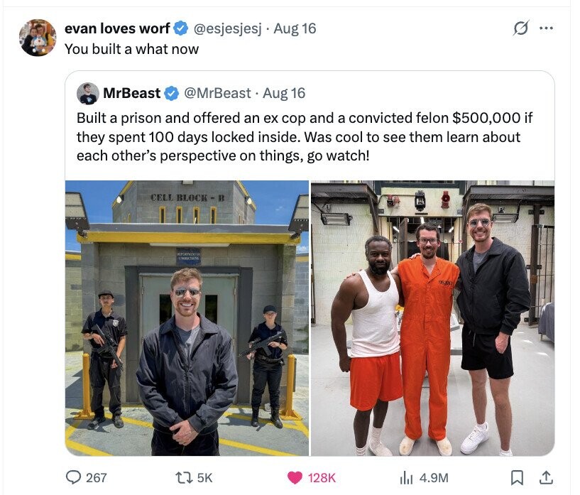 evan loves worf G @esjesjesj Aug 16 ... You built a what now MrBeast @MrBeast Aug 16 Built a prison and offered an ex cop and a convicted felon $500,000 if they spent 100 days locked inside. Was cool to see them learn about each other's perspective on things, go watch! CELL BLOCK - B CHRISTIANS 05201 267 5K 128K del 4.9M 
