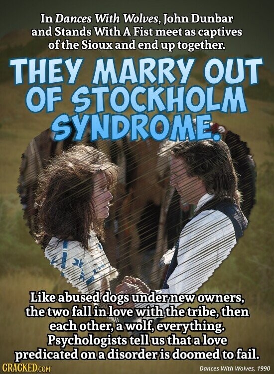 In Dances With Wolves, John Dunbar and Stands With A Fist meet as captives of the Sioux and end up together. THEY MARRY OUT OF STOCKHOLM SYNDROME. Like abused dogs under new owners, the two fall in love with the tribe, then each other, a wolf, everything. Psychologists tell us that a love predicated on a disorder is doomed to fail. CRACKED.COM Dances With Wolves, 1990