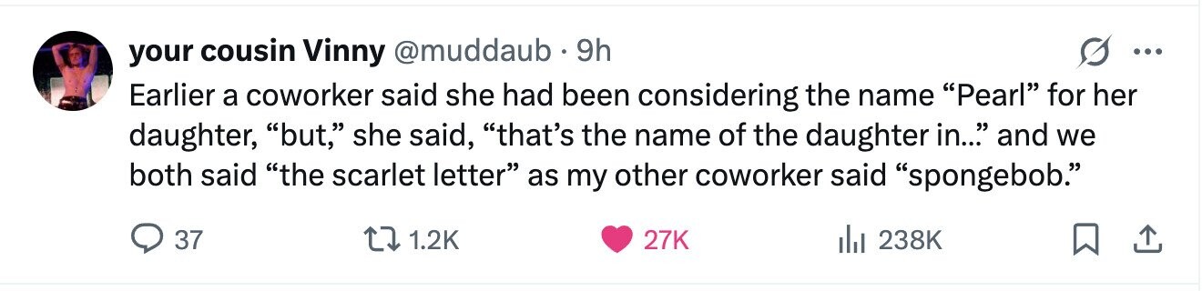 your cousin Vinny @muddaub 9h ... Earlier a coworker said she had been considering the name Pearl for her daughter, but, she said, that's the name of the daughter in... and we both said the scarlet letter as my other coworker said spongebob. 37 1.2K 27K 238K