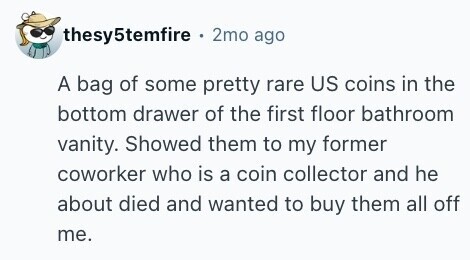 thesy5temfire . 2mo ago A bag of some pretty rare US coins in the bottom drawer of the first floor bathroom vanity. Showed them to my former coworker who is a coin collector and he about died and wanted to buy them all off me. 