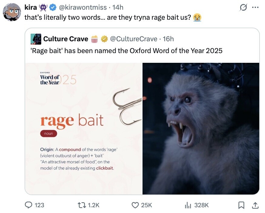kira @kirawontmiss . 14h O .. that's literally two words... are they tryna rage bait us? Culture Crave @CultureCrave 16h 'Rage bait' has been named the Oxford Word of the Year 2025 OXFORD Word the Year of 22 rage bait noun Origin: A compound of the words 'rage' (violent outburst of anger) + 'bait' An attractive morsel of food, on the model of the already existing clickbait. 123 1.2K 25K 328K 