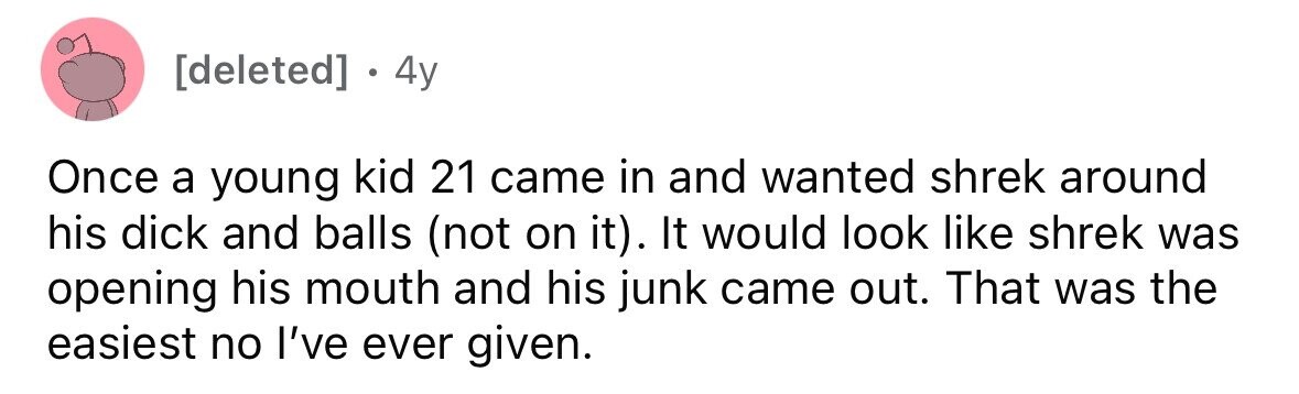 4y Once a young kid 21 came in and wanted shrek around his dick and balls (not on it). It would look like shrek was opening his mouth and his junk came out. That was the easiest no I've ever given.