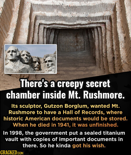 There's a creepy secret chamber inside Mt. Rushmore. Its sculptor, Gutzon Borglum, wanted Mt. Rushmore to have a Hall of Records, where historic American documents would be stored. When he died in 1941, it was unfinished. In 1998, the government put a sealed titanium vault with copies of important documents in there. So he kinda got his wish. CRACKED.COM