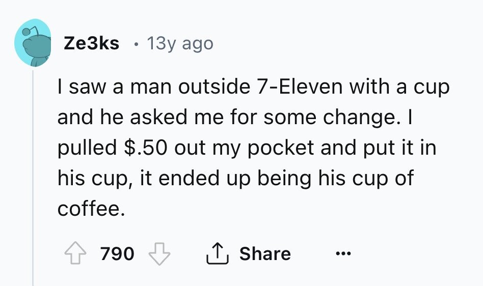 Ze3ks 13y ago I saw a man outside 7-Eleven with a cup and he asked me for some change. I pulled $.50 out my pocket and put it in his cup, it ended up being his cup of coffee. 790 Share ... 