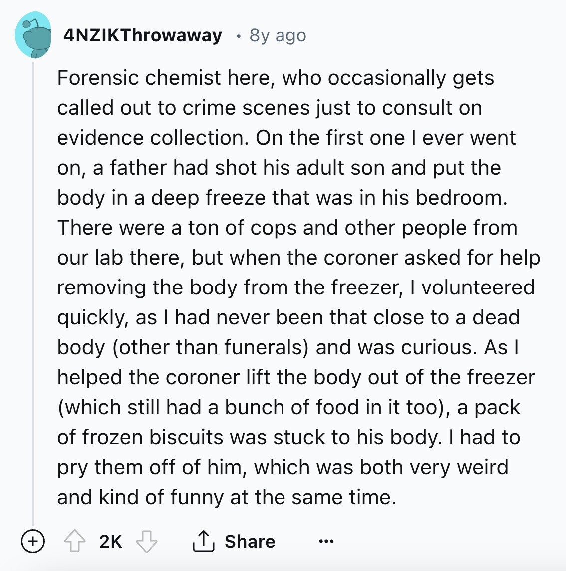 4NZIKThrowaway 8y ago Forensic chemist here, who occasionally gets called out to crime scenes just to consult on evidence collection. On the first one I ever went on, a father had shot his adult son and put the body in a deep freeze that was in his bedroom. There were a ton of cops and other people from our lab there, but when the coroner asked for help removing the body from the freezer, I volunteered quickly, as I had never been that close to a dead body (other than funerals) and was curious. As I helped the coroner lift