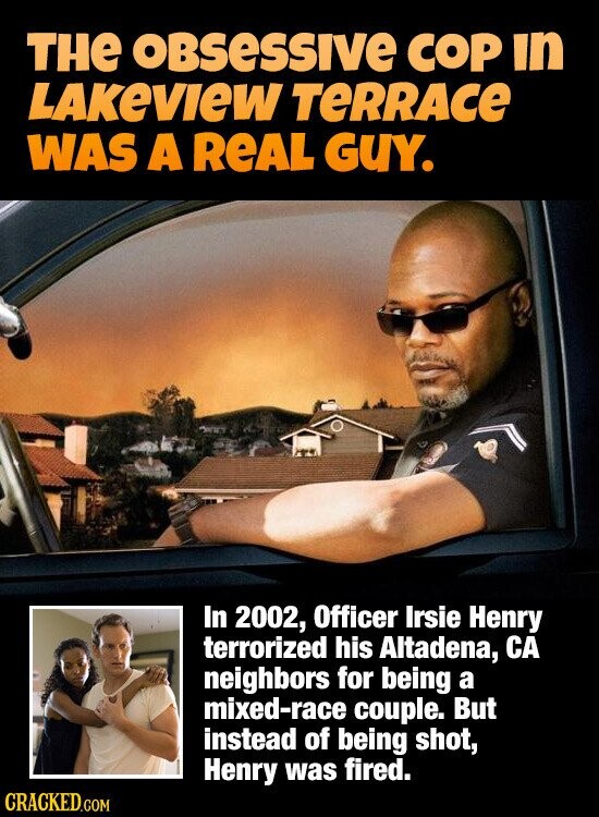THE oBsessive COP in LAKEVIEW TERRACE WAS A REAL GUY. In 2002, Officer Irsie Henry terrorized his Altadena, CA neighbors for being a mixed-race couple. But instead of being shot, Henry was fired. CRACKED.COM