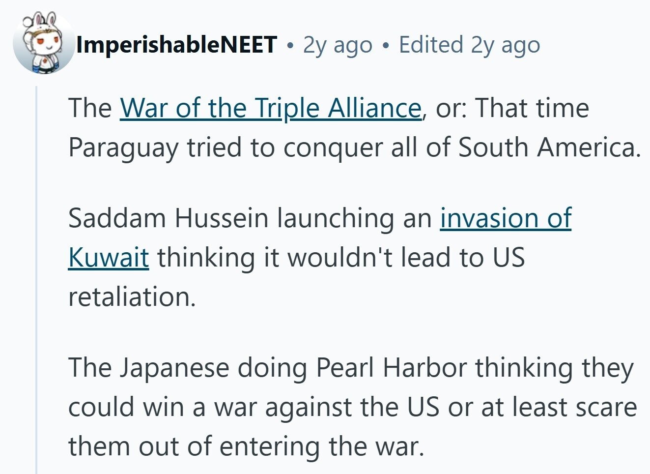 ImperishableNEET . 2y ago Edited 2y ago The War of the Triple Alliance, or: That time Paraguay tried to conquer all of South America. Saddam Hussein launching an invasion of Kuwait thinking it wouldn't lead to US retaliation. The Japanese doing Pearl Harbor thinking they could win a war against the US or at least scare them out of entering the war.