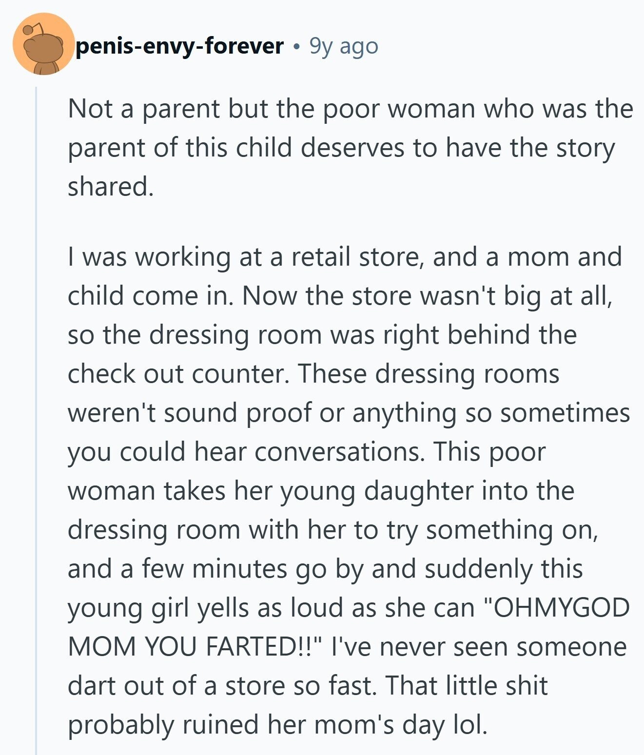 penis-envy-forever 9y ago Not a parent but the poor woman who was the parent of this child deserves to have the story shared. I was working at a retail store, and a mom and child come in. Now the store wasn't big at all, so the dressing room was right behind the check out counter. These dressing rooms weren't sound proof or anything so sometimes you could hear conversations. This poor woman takes her young daughter into the dressing room with her to try something on, and a few minutes go by and suddenly this young girl yells as loud