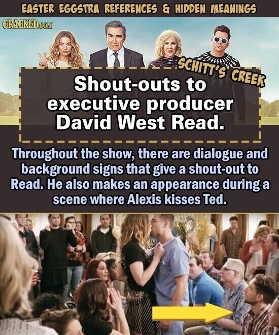EASTER EGGSTRA REFERENCES & HIDDEN MEANINGS CRACKED.COM SCHITT'S CREEK Shout-outs to executive producer David West Read. Throughout the show, there are dialogue and background signs that give a shout-out to Read. Не also makes an appearance during a scene where Alexis kisses Ted.