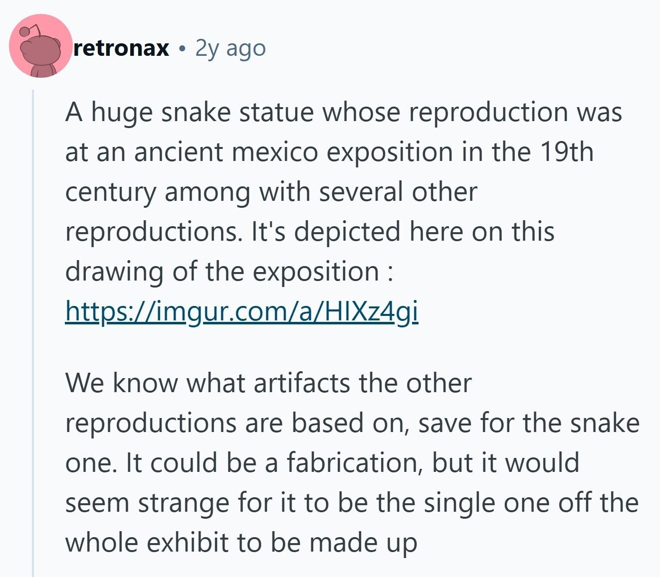 retronax 2y ago A huge snake statue whose reproduction was at an ancient mexico exposition in the 19th century among with several other reproductions. It's depicted here on this drawing of the exposition: https://imgur.com/a/HIXz4gi We know what artifacts the other reproductions are based on, save for the snake one. It could be a fabrication, but it would seem strange for it to be the single one off the whole exhibit to be made up 