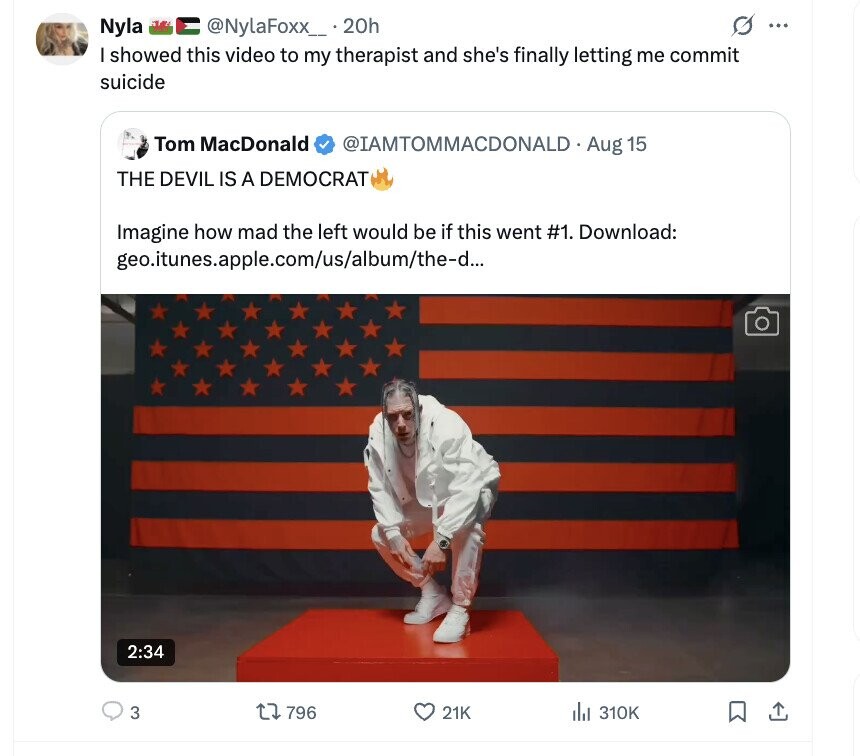 @NylaFoxx_ . 20h G ... Nyla I showed this video to my therapist and she's finally letting me commit suicide Tom MacDonald @IAMTOMMACDONALD Aug 15 THE DEVIL IS A DEMOCRAT Imagine how mad the left would be if this went #1. Download: geo.itunes.apple.com/us/album/the-d... 2:34 3 796 21K del 310K 