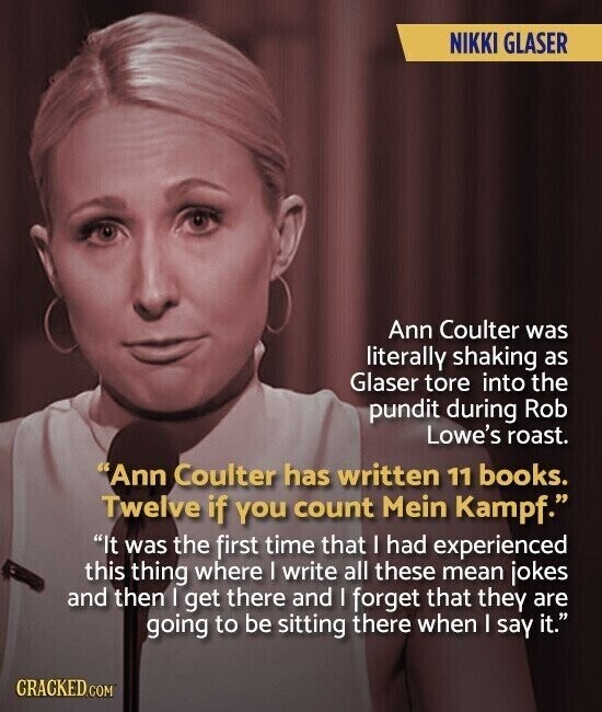 NIKKI GLASER Ann Coulter was literally shaking as Glaser tore into the pundit during Rob Lowe's roast. Ann Coulter has written 11 books. Twelve if you count Mein Kampf. It was the first time that I had experienced this thing where I write all these mean jokes and then I get there and I forget that they are going to be sitting there when I say it. CRACKED.COM