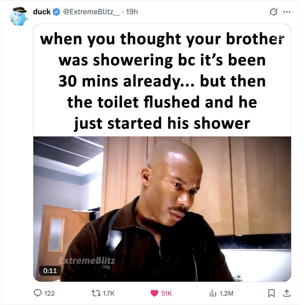 duck @ExtremeBlitz_. 19h s ... when you thought your brother was showering bc it's been 30 mins already... but then the toilet flushed and he just started his shower ExtremeBlitz 0:11 122 1.7K 51K 1.2M 