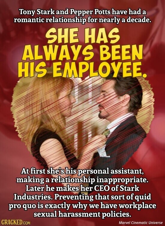 Tony Stark and Pepper Potts have had a romantic relationship for nearly a decade. SHE HAS ALWAYS BEEN HIS EMPLOYEE. At first she's his personal assistant, making a relationship inappropriate. Later he makes her CEO of Stark Industries. Preventing that sort of quid pro quo is exactly why we have workplace sexual harassment policies. CRACKED.COM Marvel Cinematic Universe