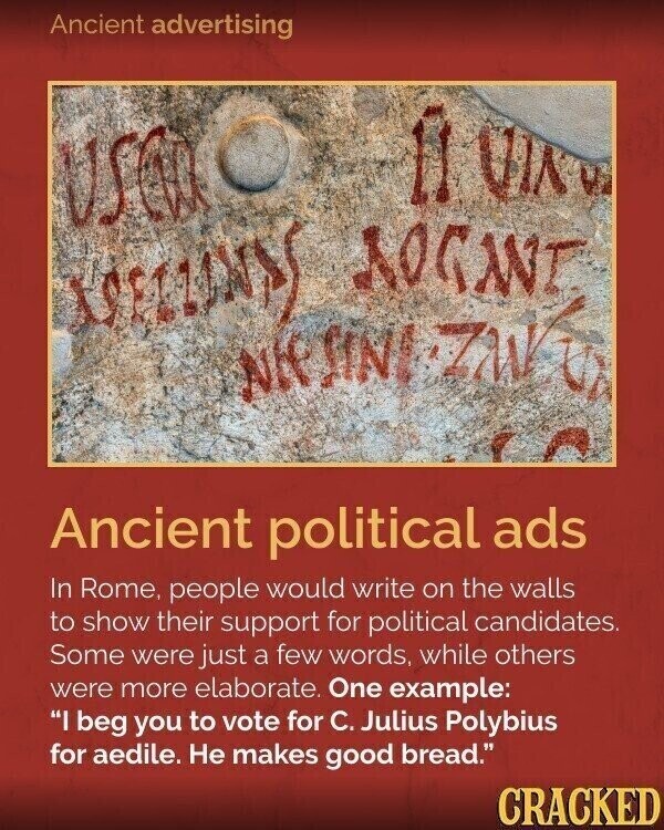 Ancient advertising il VIK e USCD O ROGANT Nif Ancient political ads In Rome, people would write on the walls to show their support for political candidates. Some were just a few words, while others were more elaborate. One example: I beg you to vote for C. Julius Polybius for aedile. Не makes good bread. CRACKED