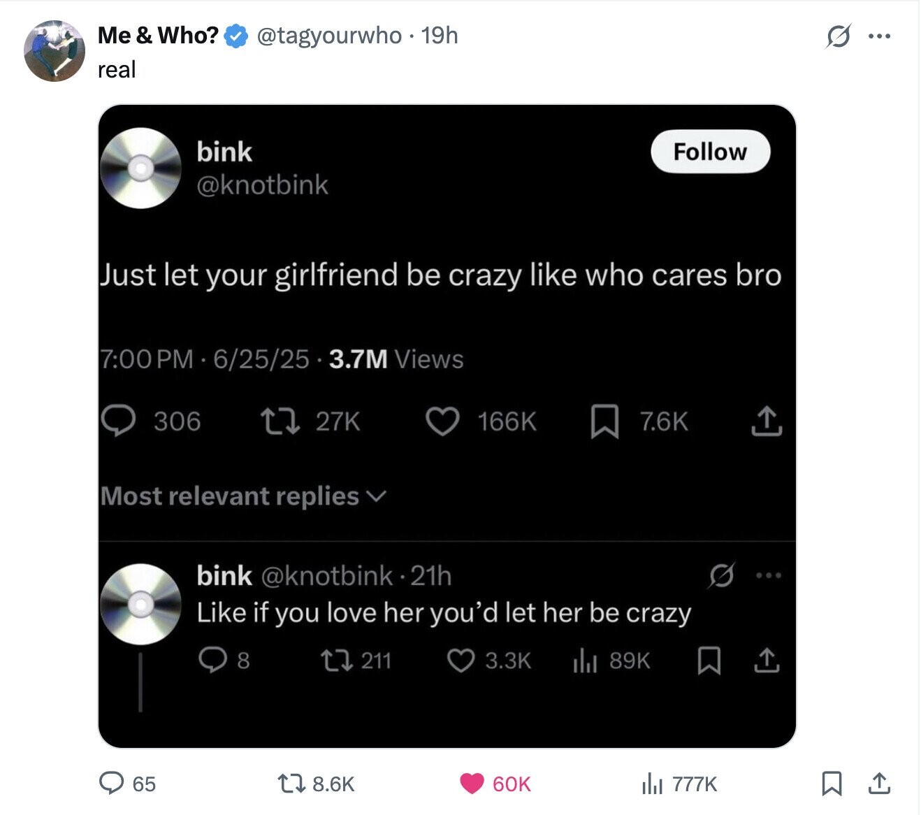 Me & Who? @tagyourwho.19h S ... real bink Follow @knotbink Just let your girlfriend be crazy like who cares bro 7:00 PM 6/25/25 3.7M Views 306 27K 166K 7.6K Most relevant replies bink @knotbink.21h Like if you love her you'd let her be crazy 8 211 3.3K 89K 65 8.6K 60K del 777K