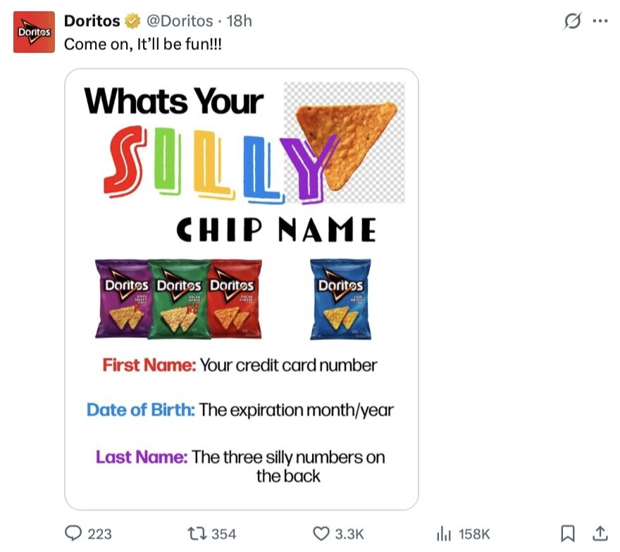 Doritos @Doritos 18h s ... Doritos Come on, It'll be fun!!! Whats Your SILLY CHIP NAME Doritos Doritos Doritos Doritos First Name: Your credit card number Date of Birth: The expiration month/year Last Name: The three silly numbers on the back 223 354 3.3K 158K 