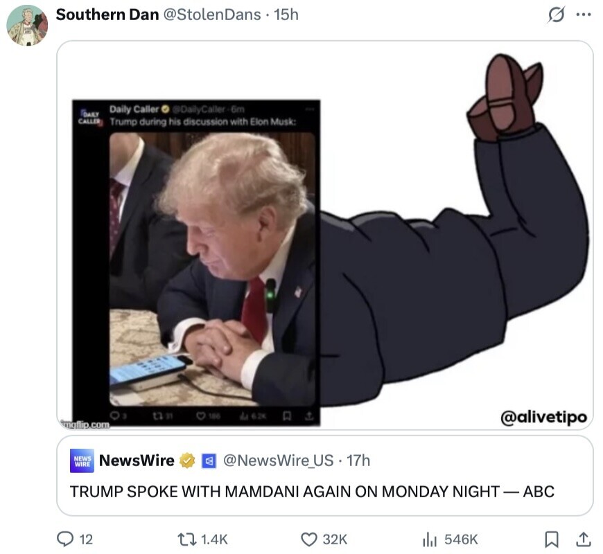 Southern Dan @StolenDans 15h G ... Daily Caller @DailyCaller-6m DAILY CALLER Trump during his discussion with Elon Musk: 3 tha 100 da 6.2K @alivetipo imgflip.com NEWS NewsWire WIRE @NewsWire_US.17h TRUMP SPOKE WITH MAMDANI AGAIN ON MONDAY NIGHT-ABC 12 1.4K 32K 546K 
